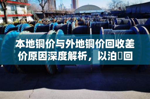 本地铜价与外地铜价回收差价原因深度解析,以泊祎回收为切入点 本地铜价与外地铜价回收差价原因深度解析,以泊祎回收为切入点