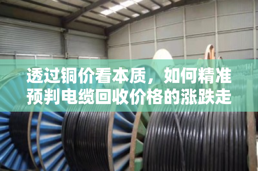 透过铜价看本质,如何精准预判电缆回收价格的涨跌走势? 透过铜价看本质,如何精准预判电缆回收价格的涨跌走势?