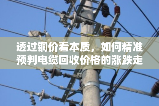 透过铜价看本质,如何精准预判电缆回收价格的涨跌走势? 透过铜价看本质,如何精准预判电缆回收价格的涨跌走势?