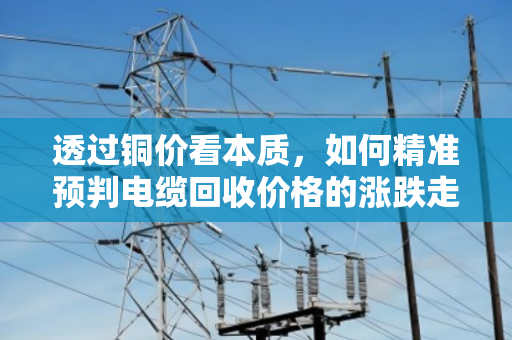 透过铜价看本质，如何精准预判电缆回收价格的涨跌走势？