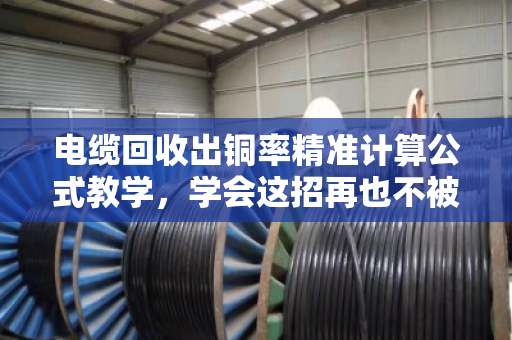电缆回收出铜率精准计算公式教学，学会这招再也不被坑