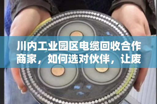 川内工业园区电缆回收合作商家，如何选对伙伴，让废旧电缆真正变废为宝