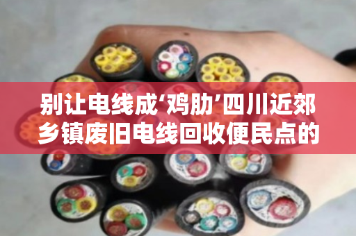 别让电线成‘鸡肋’四川近郊乡镇废旧电线回收便民点的那些事儿 别让电线成‘鸡肋’四川近郊乡镇废旧电线回收便民点的那些事儿
