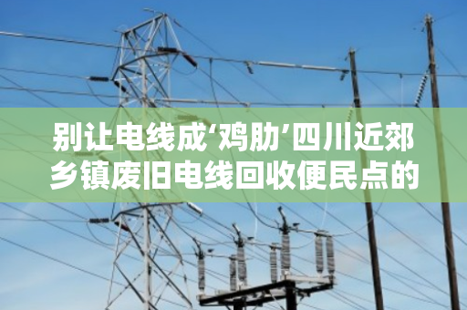 别让电线成‘鸡肋’四川近郊乡镇废旧电线回收便民点的那些事儿 别让电线成‘鸡肋’四川近郊乡镇废旧电线回收便民点的那些事儿
