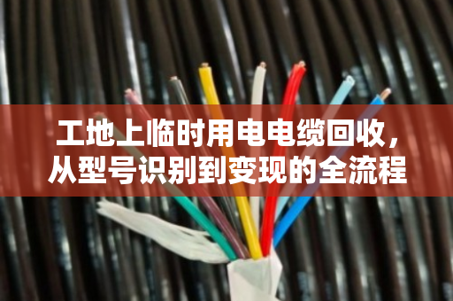 工地上临时用电电缆回收,从型号识别到变现的全流程指南 工地上临时用电电缆回收,从型号识别到变现的全流程指南