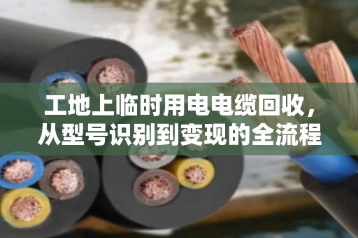 工地上临时用电电缆回收，从型号识别到变现的全流程指南