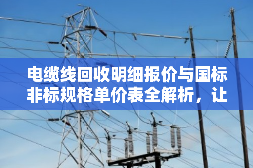 电缆线回收明细报价与国标非标规格单价表全解析，让闲置电缆变现金
