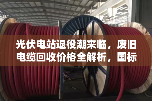 光伏电站退役潮来临,废旧电缆回收价格全解析,国标与非标报价差多少?泊祎回收行业观察 光伏电站退役潮来临,废旧电缆回收价格全解析,国标与非标报价差多少?泊祎回收行业观察