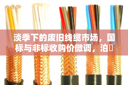 淡季下的废旧线缆市场,国标与非标收购价微调,泊祎回收以稳定服务赢得客户信赖 淡季下的废旧线缆市场,国标与非标收购价微调,泊祎回收以稳定服务赢得客户信赖