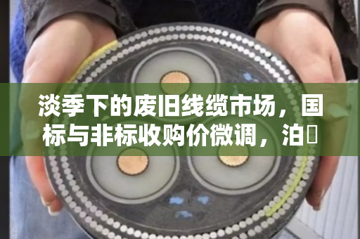 淡季下的废旧线缆市场，国标与非标收购价微调，泊祎回收以稳定服务赢得客户信赖