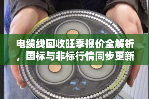 电缆线回收旺季报价全解析,国标与非标行情同步更新,这些门道你要懂 电缆线回收旺季报价全解析,国标与非标行情同步更新,这些门道你要懂