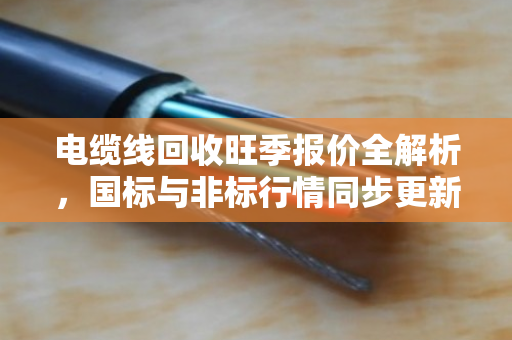 电缆线回收旺季报价全解析,国标与非标行情同步更新,这些门道你要懂 电缆线回收旺季报价全解析,国标与非标行情同步更新,这些门道你要懂