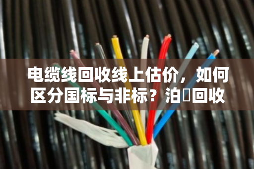 电缆线回收线上估价,如何区分国标与非标?泊祎回收精准报价全流程解析 电缆线回收线上估价,如何区分国标与非标?泊祎回收精准报价全流程解析