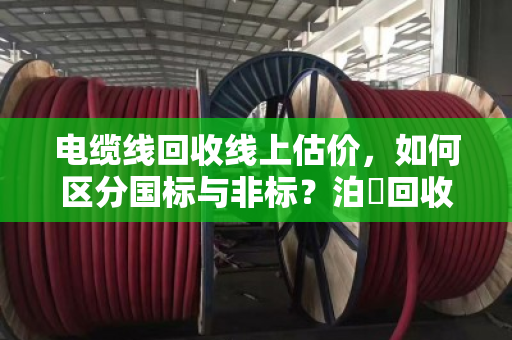 电缆线回收线上估价,如何区分国标与非标?泊祎回收精准报价全流程解析 电缆线回收线上估价,如何区分国标与非标?泊祎回收精准报价全流程解析