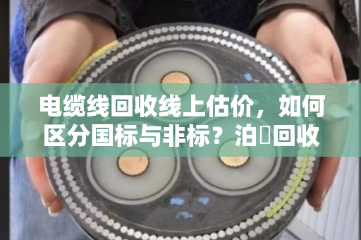 电缆线回收线上估价，如何区分国标与非标？泊祎回收精准报价全流程解析