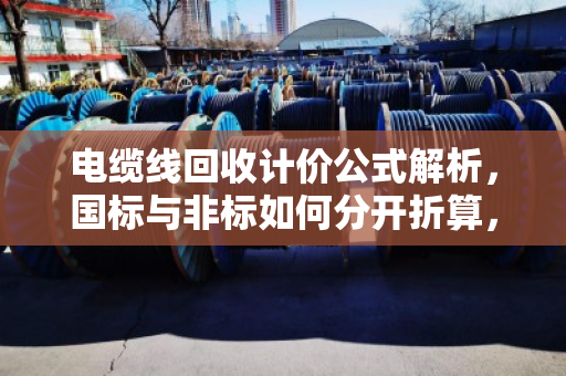 电缆线回收计价公式解析，国标与非标如何分开折算，让您卖得更明白