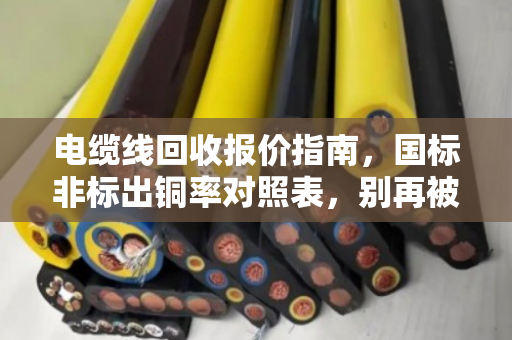 电缆线回收报价指南，国标非标出铜率对照表，别再被低价套路了