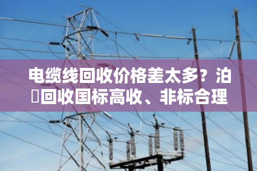 电缆线回收价格差太多?泊祎回收国标高收、非标合理报,不踩坑 电缆线回收价格差太多?泊祎回收国标高收、非标合理报,不踩坑