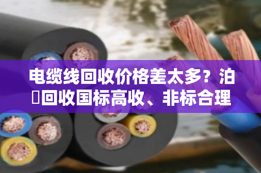 电缆线回收价格差太多?泊祎回收国标高收、非标合理报,不踩坑 电缆线回收价格差太多?泊祎回收国标高收、非标合理报,不踩坑