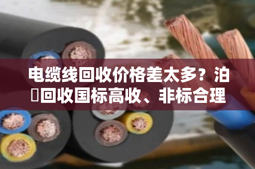 电缆线回收价格差太多？泊祎回收国标高收、非标合理报，不踩坑