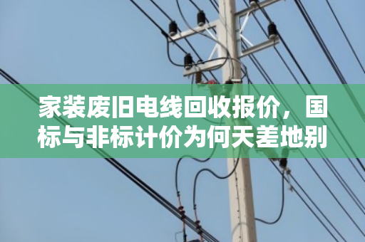 家装废旧电线回收报价,国标与非标计价为何天差地别? 家装废旧电线回收报价,国标与非标计价为何天差地别?
