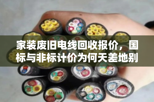 家装废旧电线回收报价，国标与非标计价为何天差地别？