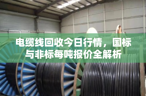 电缆线回收今日行情,国标与非标每吨报价全解析 电缆线回收今日行情,国标与非标每吨报价全解析