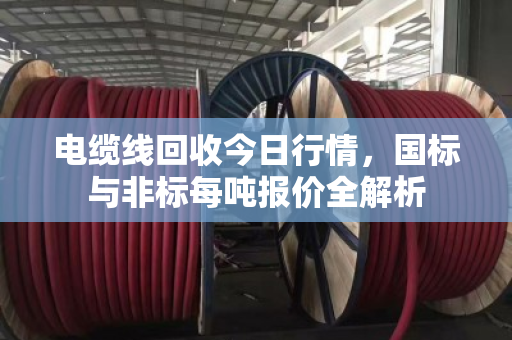 电缆线回收今日行情，国标与非标每吨报价全解析