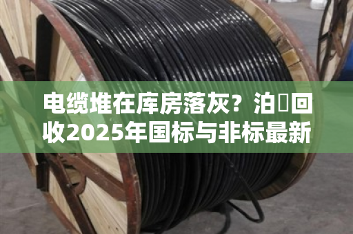 电缆堆在库房落灰?泊祎回收2025年国标与非标最新行情价,看完再决定卖不卖 电缆堆在库房落灰?泊祎回收2025年国标与非标最新行情价,看完再决定卖不卖