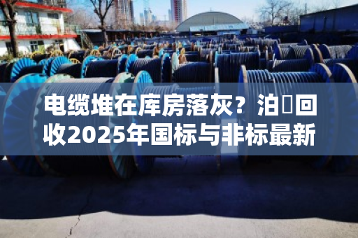 电缆堆在库房落灰?泊祎回收2025年国标与非标最新行情价,看完再决定卖不卖 电缆堆在库房落灰?泊祎回收2025年国标与非标最新行情价,看完再决定卖不卖