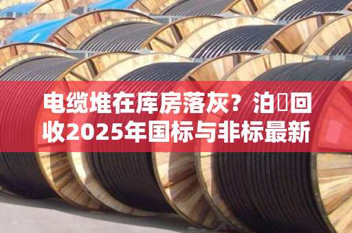 电缆堆在库房落灰？泊祎回收2025年国标与非标最新行情价，看完再决定卖不卖