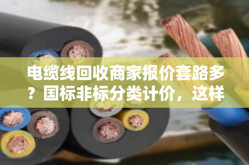 电缆线回收商家报价套路多？国标非标分类计价，这样卖铜线最划算