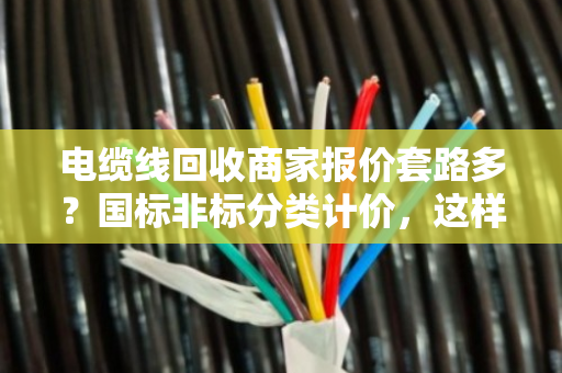 电缆线回收商家报价套路多？国标非标分类计价，这样卖铜线最划算