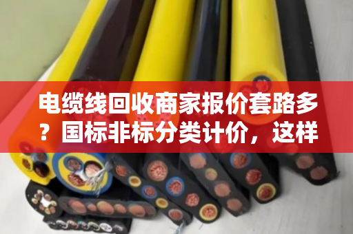 电缆线回收商家报价套路多？国标非标分类计价，这样卖铜线最划算