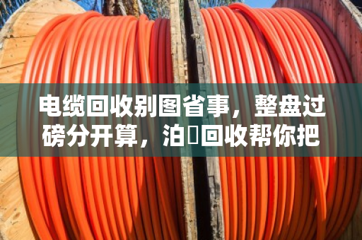 电缆回收别图省事,整盘过磅分开算,泊祎回收帮你把账算明白 电缆回收别图省事,整盘过磅分开算,泊祎回收帮你把账算明白