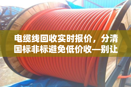 电缆线回收实时报价,分清国标非标避免低价收—别让一字之差让你少赚几万块 电缆线回收实时报价,分清国标非标避免低价收—别让一字之差让你少赚几万块