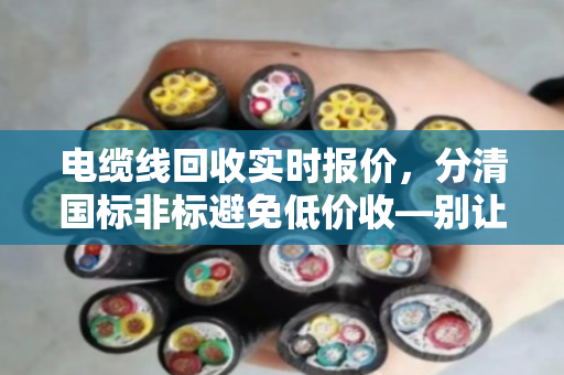 电缆线回收实时报价，分清国标非标避免低价收—别让一字之差让你少赚几万块