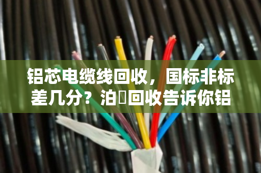 铝芯电缆线回收,国标非标差几分?泊祎回收告诉你铝含量如何决定价格 铝芯电缆线回收,国标非标差几分?泊祎回收告诉你铝含量如何决定价格