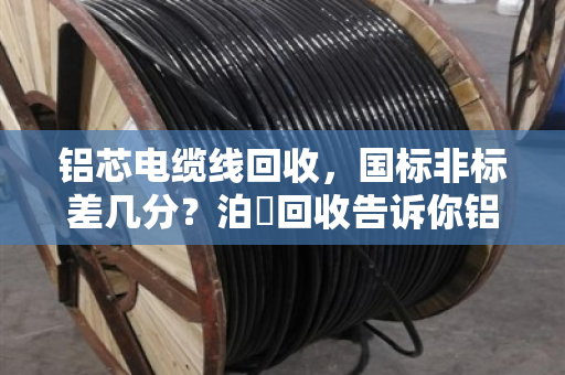 铝芯电缆线回收,国标非标差几分?泊祎回收告诉你铝含量如何决定价格 铝芯电缆线回收,国标非标差几分?泊祎回收告诉你铝含量如何决定价格