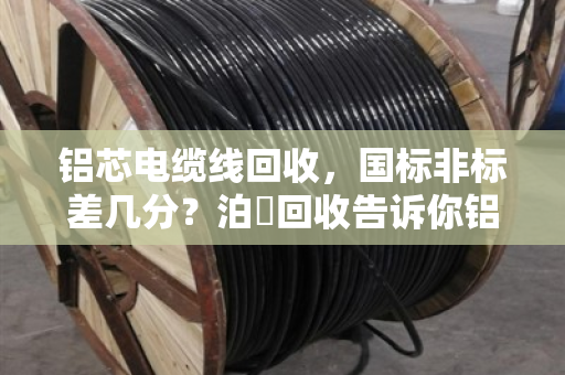 铝芯电缆线回收，国标非标差几分？泊祎回收告诉你铝含量如何决定价格