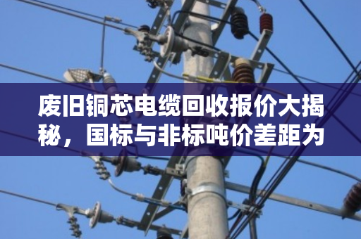 废旧铜芯电缆回收报价大揭秘,国标与非标吨价差距为何如此之大? 废旧铜芯电缆回收报价大揭秘,国标与非标吨价差距为何如此之大?