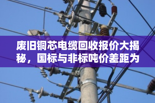 废旧铜芯电缆回收报价大揭秘，国标与非标吨价差距为何如此之大？