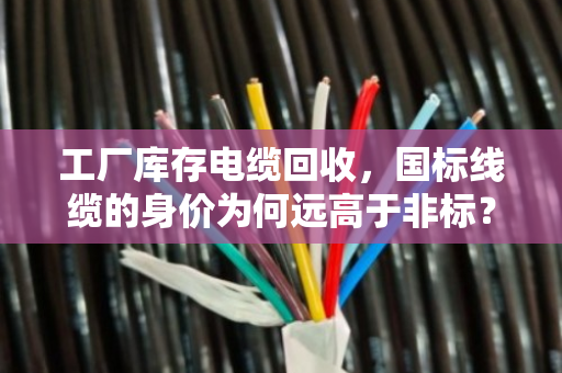 工厂库存电缆回收,国标线缆的身价为何远高于非标?泊祎回收带你拆解门道 工厂库存电缆回收,国标线缆的身价为何远高于非标?泊祎回收带你拆解门道