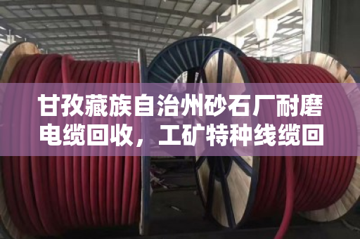 甘孜藏族自治州砂石厂耐磨电缆回收，工矿特种线缆回收的靠谱选择
