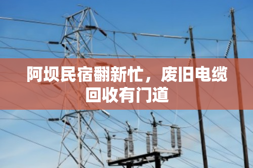 阿坝民宿翻新忙,废旧电缆回收有门道 阿坝民宿翻新忙,废旧电缆回收有门道