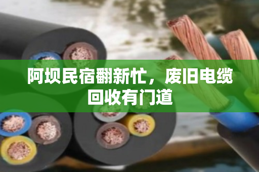 阿坝民宿翻新忙,废旧电缆回收有门道 阿坝民宿翻新忙,废旧电缆回收有门道