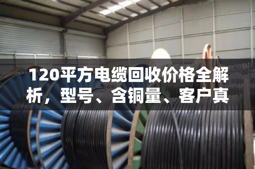 120平方电缆回收价格全解析,型号、含铜量、客户真实反馈一次说清 120平方电缆回收价格全解析,型号、含铜量、客户真实反馈一次说清