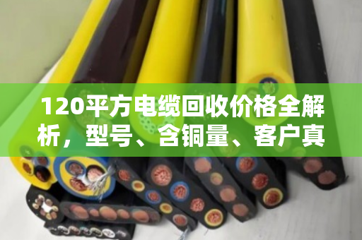 120平方电缆回收价格全解析,型号、含铜量、客户真实反馈一次说清 120平方电缆回收价格全解析,型号、含铜量、客户真实反馈一次说清