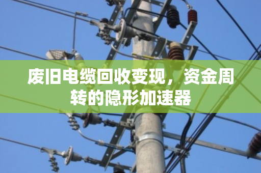 废旧电缆回收变现，资金周转的隐形加速器