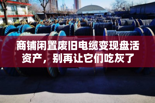 商铺闲置废旧电缆变现盘活资产,别再让它们吃灰了 商铺闲置废旧电缆变现盘活资产,别再让它们吃灰了